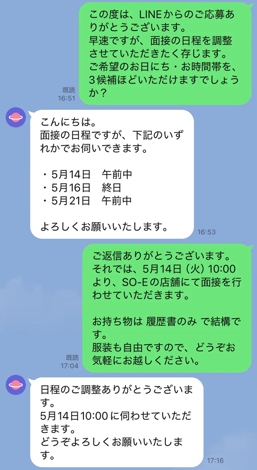 ラインでの応募の流れの例 ソーイからの返信内容。この度は、ラインからのご応募ありがとうございます。ご希望のお日にちを3候補ほどいただけますでしょうか。応募者返信内容。日程と午前中、終日と3候補記載。ソーイからの返信内容。日程決定の返信。持ち物は履歴書のみ、服装は自由です。応募者返信内容。日程了承とお礼。