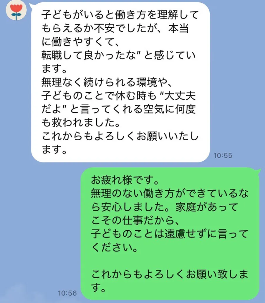 スタッフからのメッセージラインの画像1 子供がいる働き方を理解してもらえるか不安でしたが、本当に働きやすくて、転職して良かったなと感じています。子どものことで休むときも大丈夫だよと言ってくれる空気に何度も救われました。これからもよろしくお願いいたします。ソーイからの返信内容。無理のない働き方ができているなら安心しました。家庭があってこその仕事だから、子どものことは遠慮せずに言って下さい。